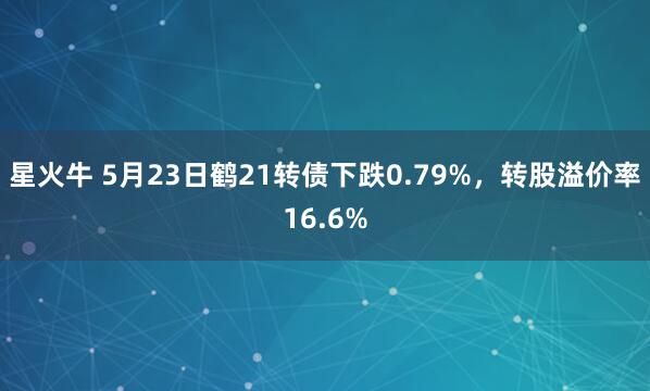 星火牛 5月23日鹤21转债下跌0.79%，转股溢价率16.6%