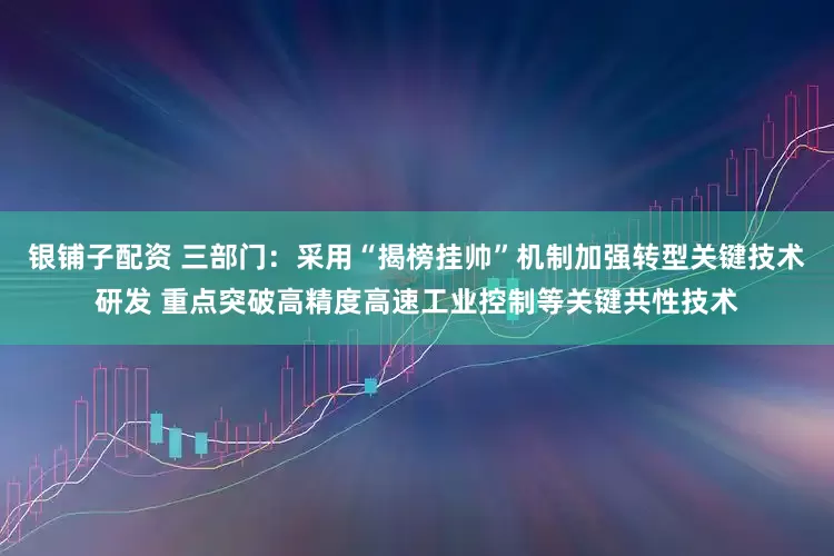 银铺子配资 三部门：采用“揭榜挂帅”机制加强转型关键技术研发 重点突破高精度高速工业控制等关键共性技术