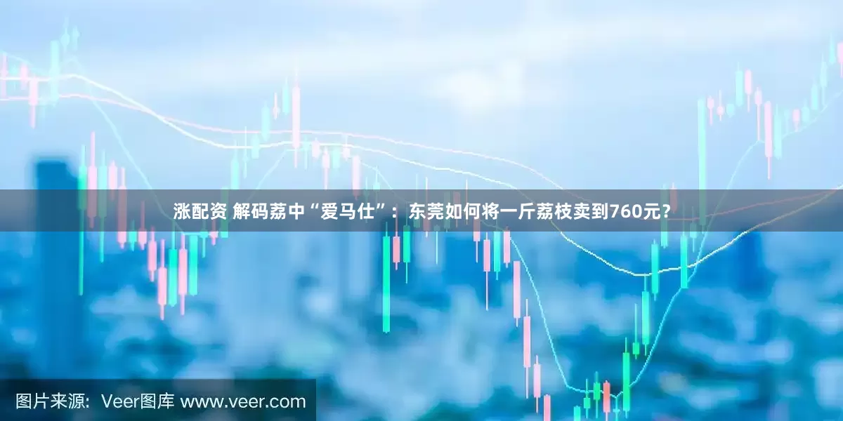 涨配资 解码荔中“爱马仕”：东莞如何将一斤荔枝卖到760元？