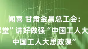 闻喜 甘肃金昌总工会：“四个课堂”讲好做强“中国工人大思政课”