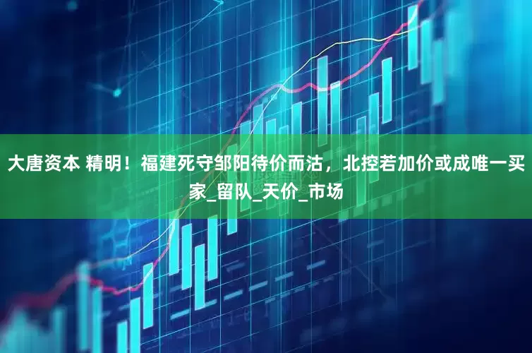 大唐资本 精明！福建死守邹阳待价而沽，北控若加价或成唯一买家_留队_天价_市场