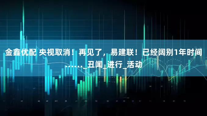 金鑫优配 央视取消！再见了，易建联！已经阔别1年时间……_丑闻_进行_活动
