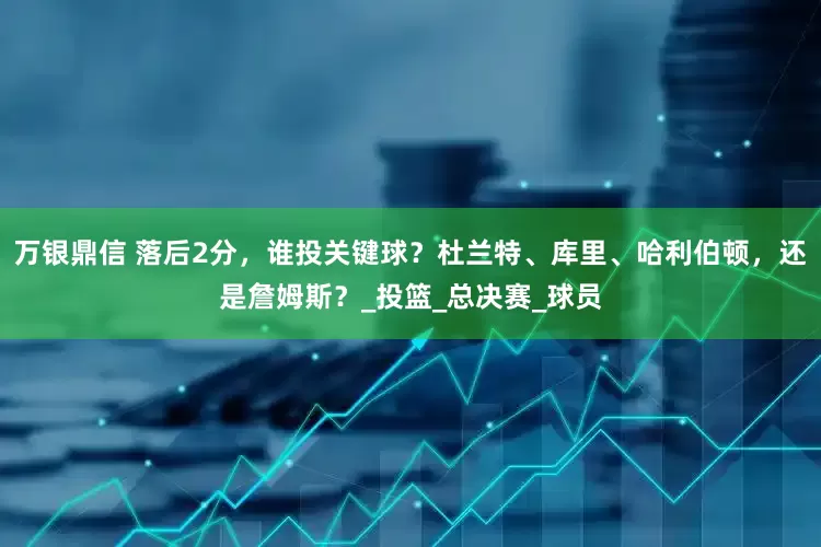 万银鼎信 落后2分，谁投关键球？杜兰特、库里、哈利伯顿，还是詹姆斯？_投篮_总决赛_球员