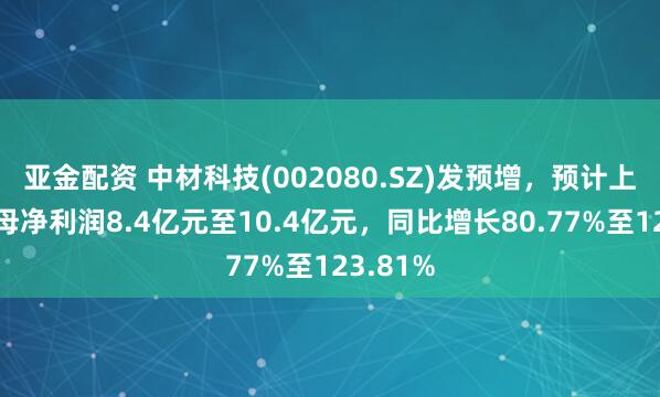 亚金配资 中材科技(002080.SZ)发预增，预计上半年归母净利润8.4亿元至10.4亿元，同比增长80.77%至123.81%