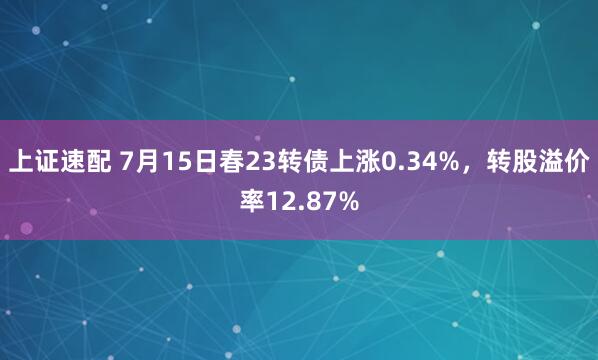 上证速配 7月15日春23转债上涨0.34%，转股溢价率12.87%