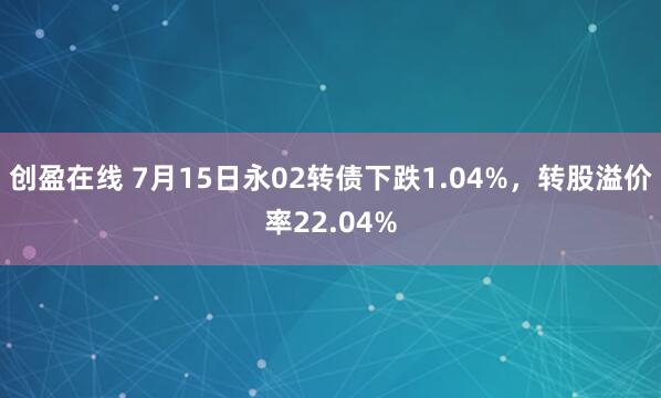 创盈在线 7月15日永02转债下跌1.04%，转股溢价率22.04%