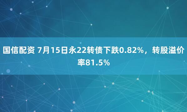 国信配资 7月15日永22转债下跌0.82%，转股溢价率81.5%