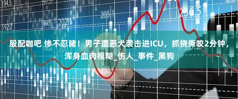 股配咖吧 惨不忍睹！男子遭恶犬袭击进ICU，抓挠撕咬2分钟，浑身血肉模糊_伤人_事件_黑狗