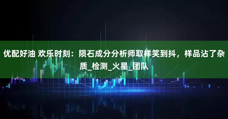 优配好油 欢乐时刻：陨石成分分析师取样笑到抖，样品沾了杂质_检测_火星_团队