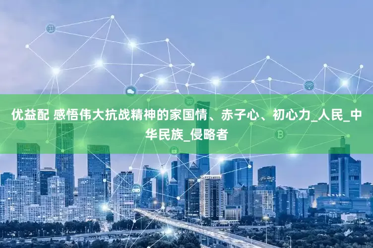 优益配 感悟伟大抗战精神的家国情、赤子心、初心力_人民_中华民族_侵略者