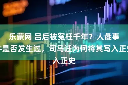 乐蒙网 吕后被冤枉千年？人彘事件是否发生过，司马迁为何将其写入正史