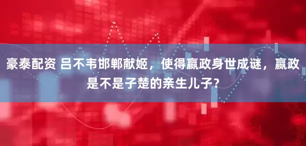 豪泰配资 吕不韦邯郸献姬，使得嬴政身世成谜，嬴政是不是子楚的亲生儿子？