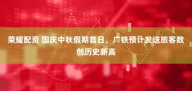 荣耀配资 国庆中秋假期首日，广铁预计发送旅客数创历史新高