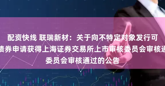配资快线 联瑞新材：关于向不特定对象发行可转换公司债券申请获得上海证券交易所上市审核委员会审核通过的公告