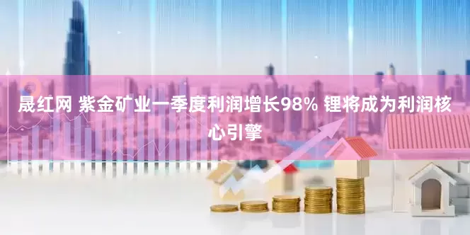 晟红网 紫金矿业一季度利润增长98% 锂将成为利润核心引擎