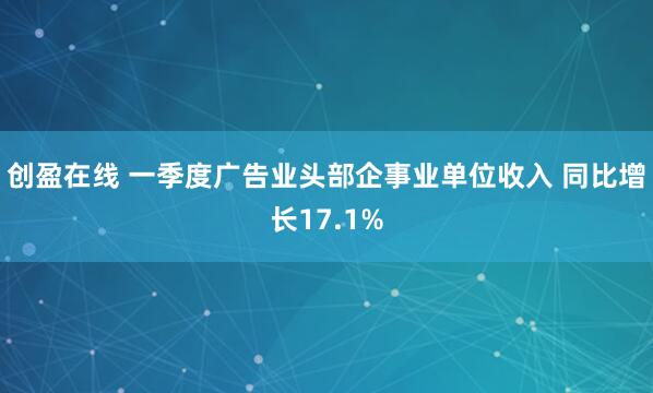 创盈在线 一季度广告业头部企事业单位收入 同比增长17.1%