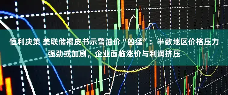 恒利决策 美联储褐皮书示警油价“凶猛”：半数地区价格压力强劲或加剧，企业面临涨价与利润挤压