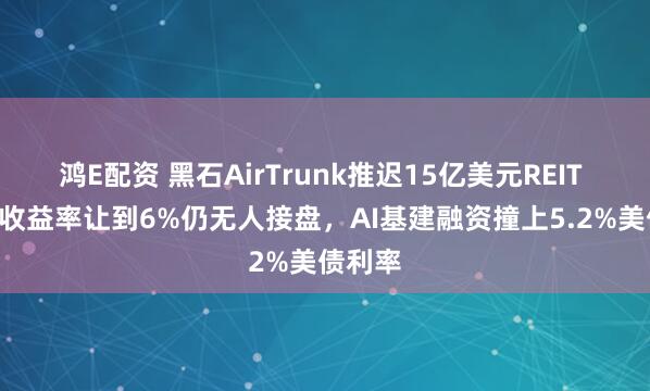 鸿E配资 黑石AirTrunk推迟15亿美元REIT IPO：收益率让到6%仍无人接盘，AI基建融资撞上5.2%美债利率